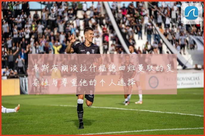 韦斯布朗谈拉什福德回归曼联的复杂性与尊重他的个人选择