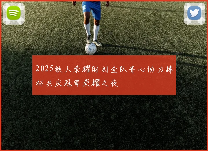 2025铁人荣耀时刻全队齐心协力捧杯共庆冠军荣耀之夜