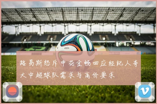 路易斯怒斥申花金畅回应经纪人夸大中超球队需求与高价要求