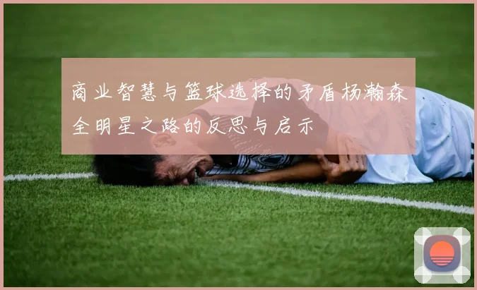 商业智慧与篮球选择的矛盾杨瀚森全明星之路的反思与启示