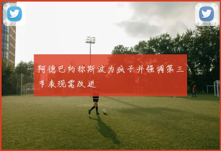 阿德巴约称斯波为疯子并强调第三节表现需改进