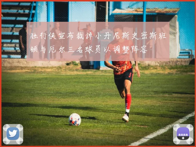 独行侠宣布裁掉小丹尼斯史密斯班顿与厄尔三名球员以调整阵容