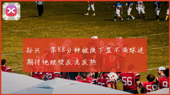 孙兴慜第88分钟被换下显不满球迷期待他继续发光发热