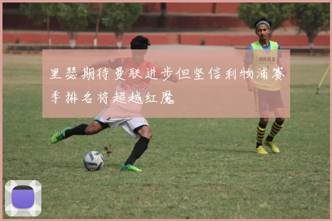 里瑟期待曼联进步但坚信利物浦赛季排名将超越红魔