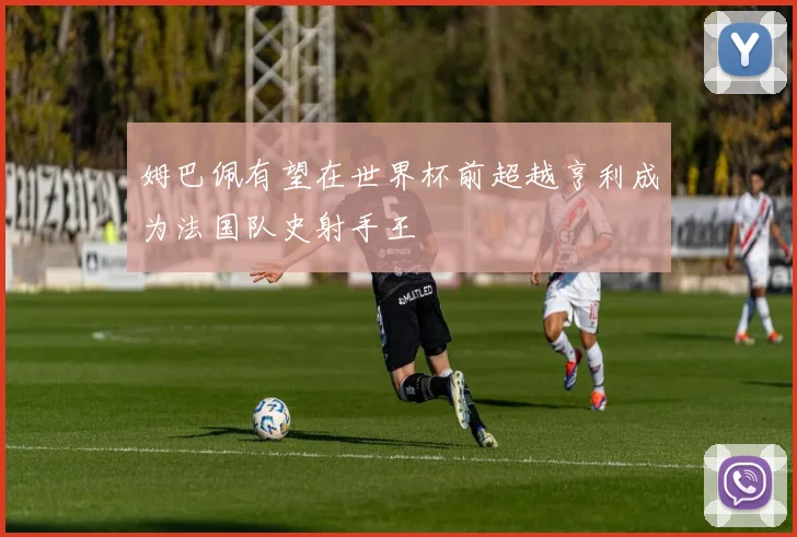 姆巴佩有望在世界杯前超越亨利成为法国队史射手王