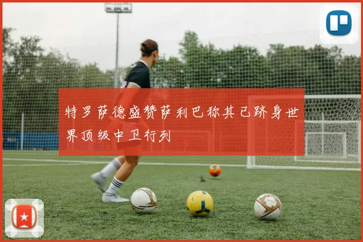 特罗萨德盛赞萨利巴称其已跻身世界顶级中卫行列