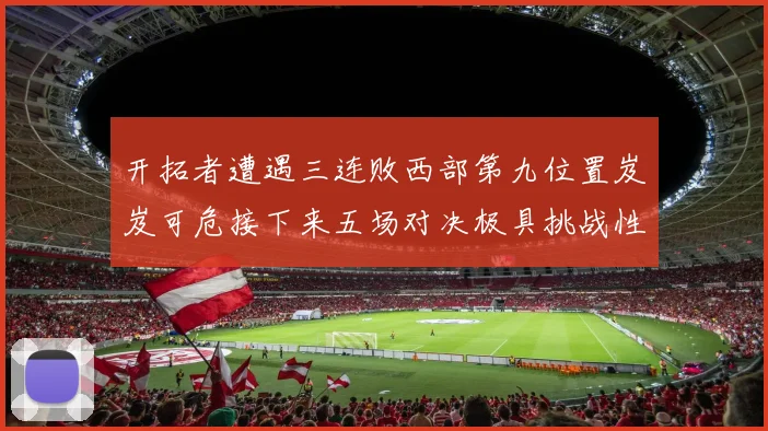 开拓者遭遇三连败西部第九位置岌岌可危接下来五场对决极具挑战性