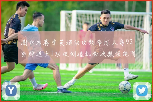 谢尔本赛季英超助攻频率惊人每92分钟送出1助攻创造机会次数领跑同期