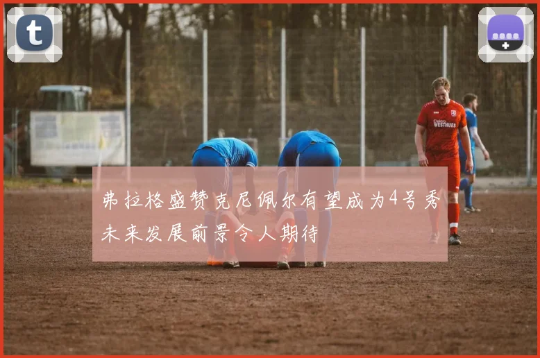 弗拉格盛赞克尼佩尔有望成为4号秀未来发展前景令人期待