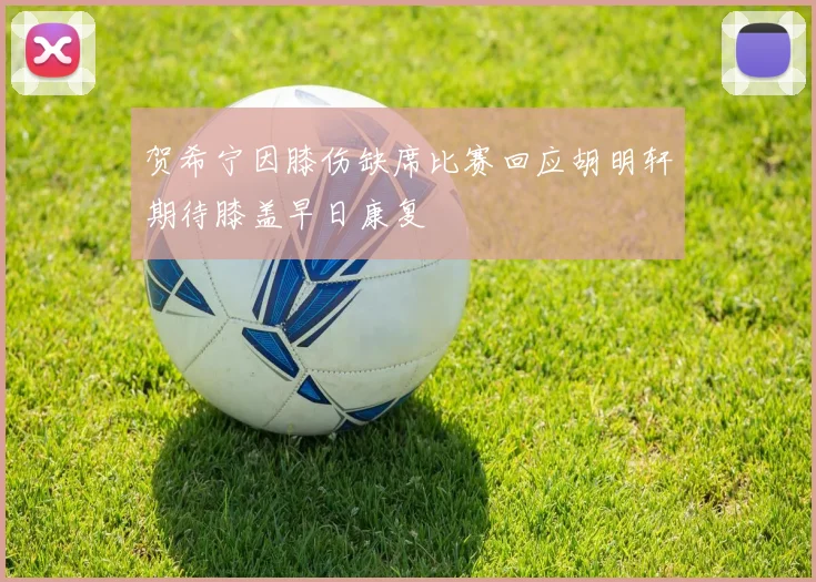 贺希宁因膝伤缺席比赛回应胡明轩期待膝盖早日康复