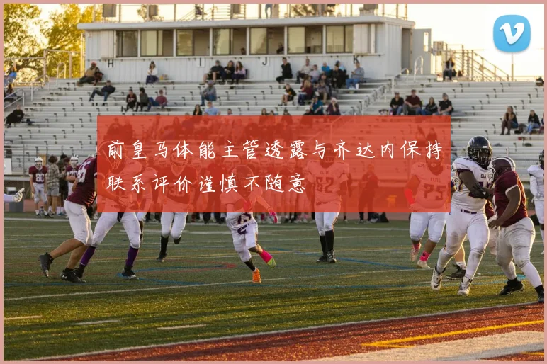 前皇马体能主管透露与齐达内保持联系评价谨慎不随意