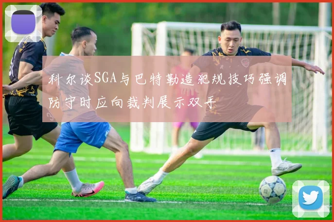 科尔谈SGA与巴特勒造犯规技巧强调防守时应向裁判展示双手