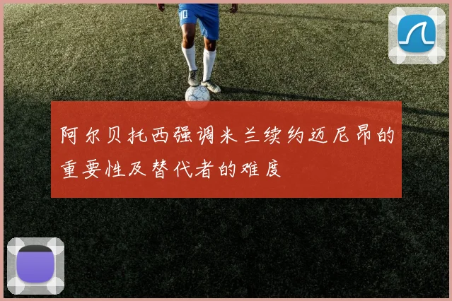 阿尔贝托西强调米兰续约迈尼昂的重要性及替代者的难度