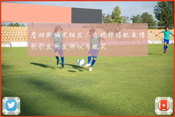 詹姆斯调皮转发广告视频搭配表情包引发网友热议与欢笑