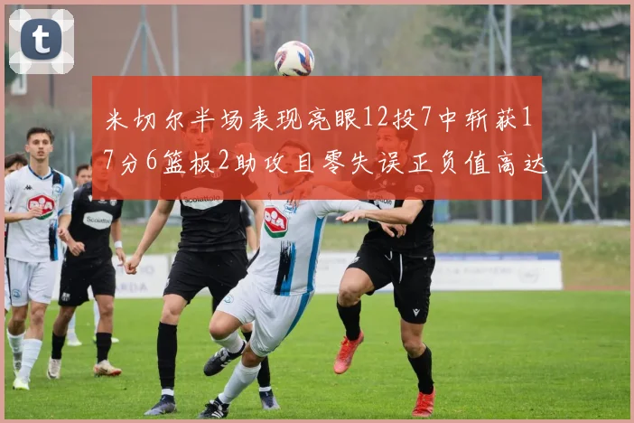 米切尔半场表现亮眼12投7中斩获17分6篮板2助攻且零失误正负值高达19