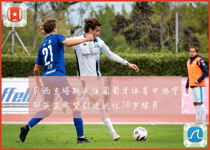 贝西克塔斯关注葡萄牙体育中场守田英正希望引进这位30岁球员