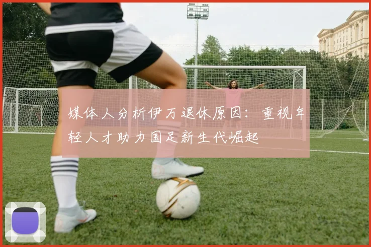 媒体人分析伊万退休原因：重视年轻人才助力国足新生代崛起