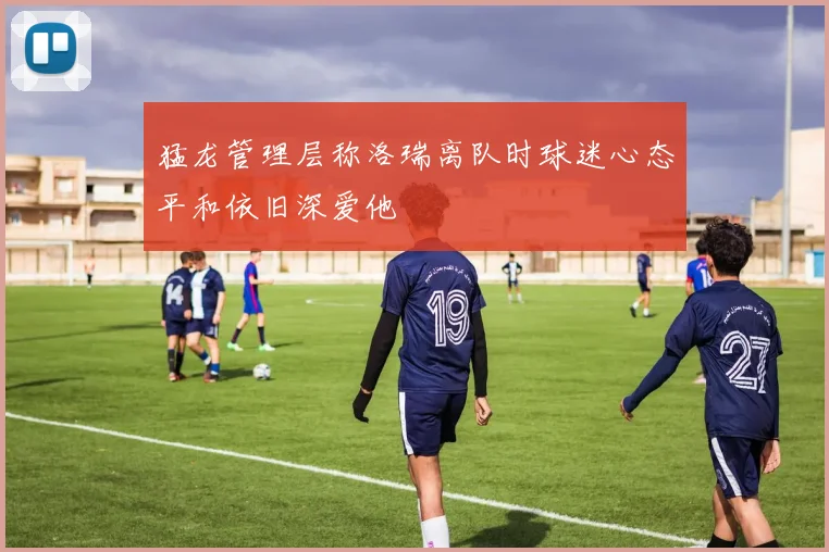 猛龙管理层称洛瑞离队时球迷心态平和依旧深爱他