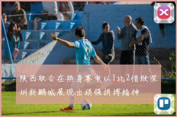 陕西联合在热身赛中以1比2惜败深圳新鹏城展现出顽强拼搏精神
