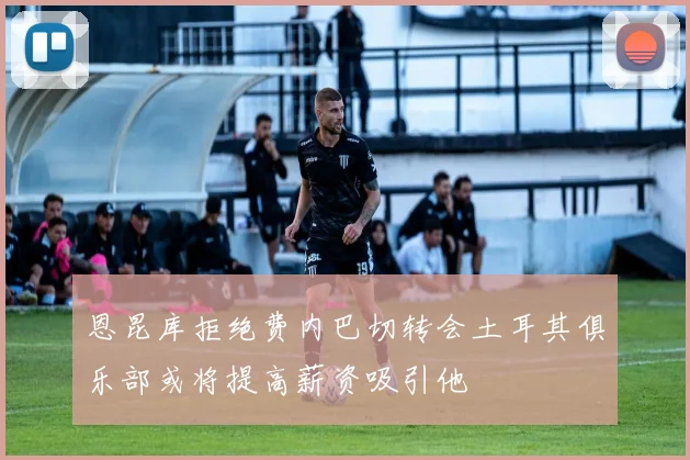 恩昆库拒绝费内巴切转会土耳其俱乐部或将提高薪资吸引他