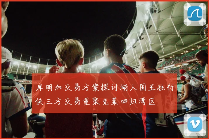 库明加交易方案探讨湖人国王独行侠三方交易重聚克莱回归湾区