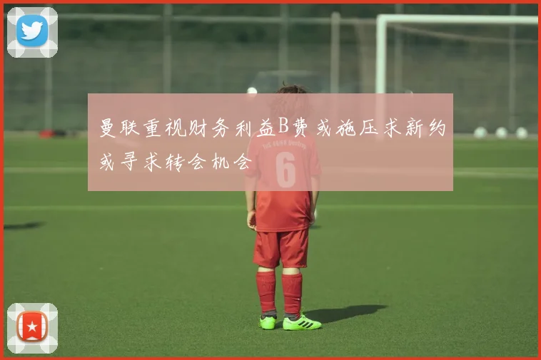 曼联重视财务利益B费或施压求新约或寻求转会机会