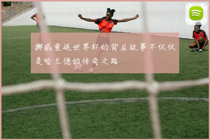 挪威重返世界杯的背后故事不仅仅是哈兰德的传奇之路