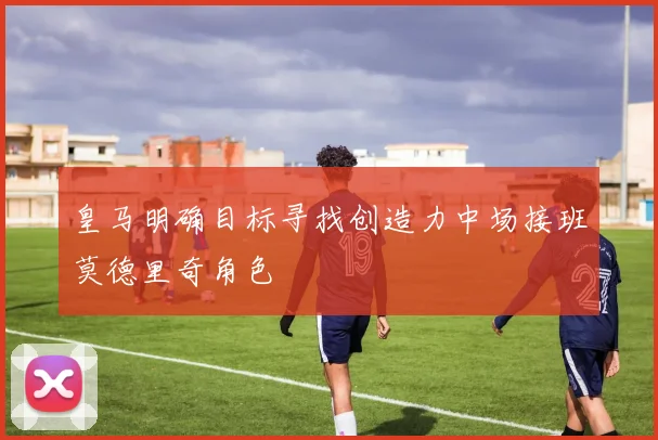 皇马明确目标寻找创造力中场接班莫德里奇角色