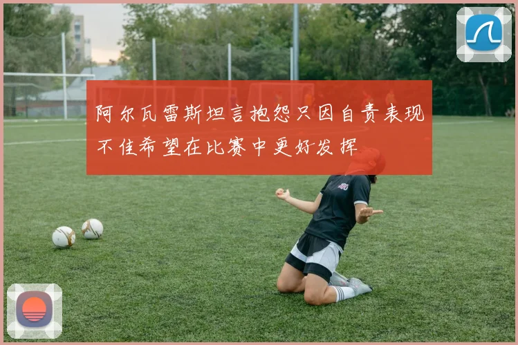 阿尔瓦雷斯坦言抱怨只因自责表现不佳希望在比赛中更好发挥