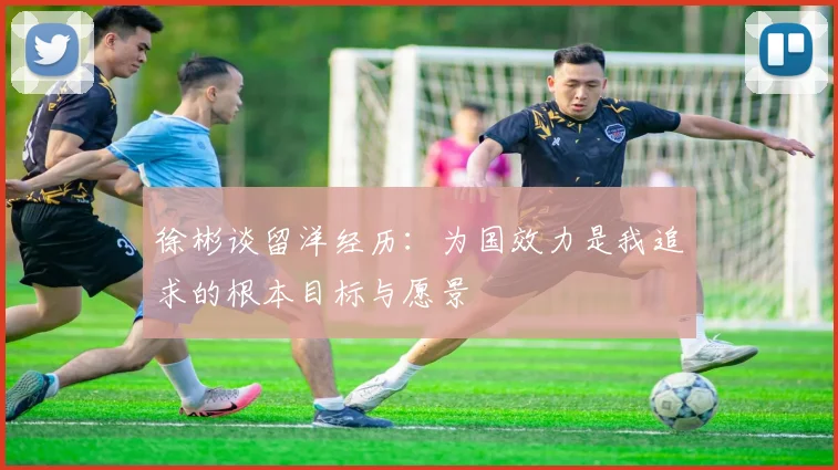 徐彬谈留洋经历：为国效力是我追求的根本目标与愿景
