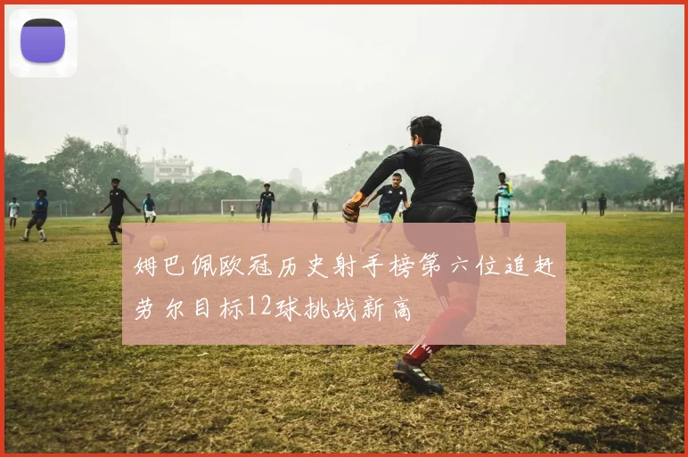 姆巴佩欧冠历史射手榜第六位追赶劳尔目标12球挑战新高