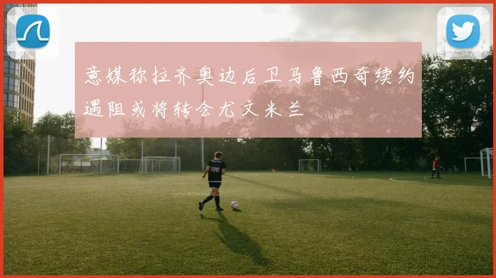 意媒称拉齐奥边后卫马鲁西奇续约遇阻或将转会尤文米兰