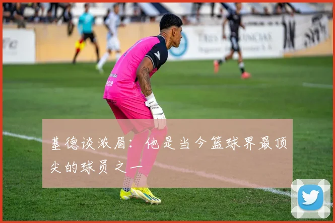 基德谈浓眉：他是当今篮球界最顶尖的球员之一